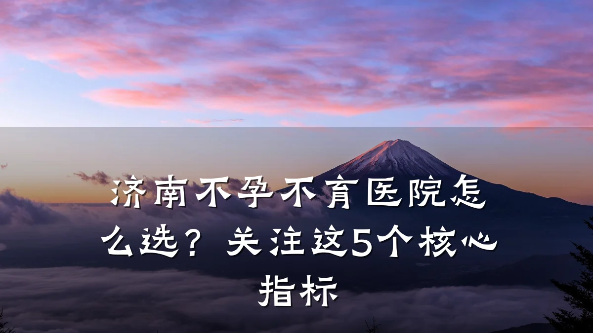 济南不孕不育医院怎么选？关注这5个核心指标
