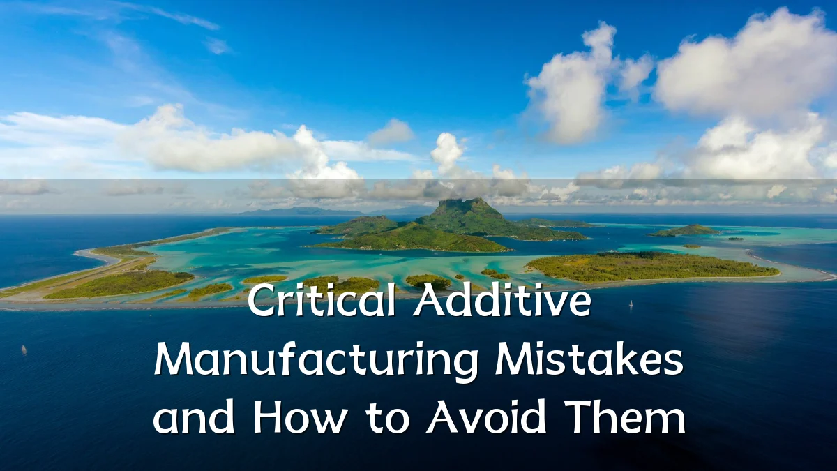 Critical Additive Manufacturing Mistakes and How to Avoid Them