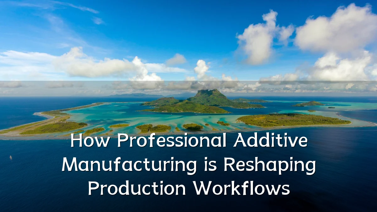 How Professional Additive Manufacturing is Reshaping Production Workflows