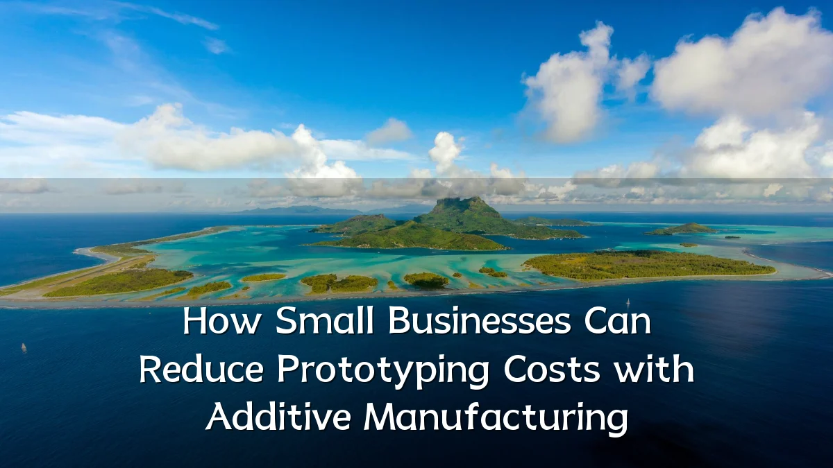 How Small Businesses Can Reduce Prototyping Costs with Additive Manufacturing