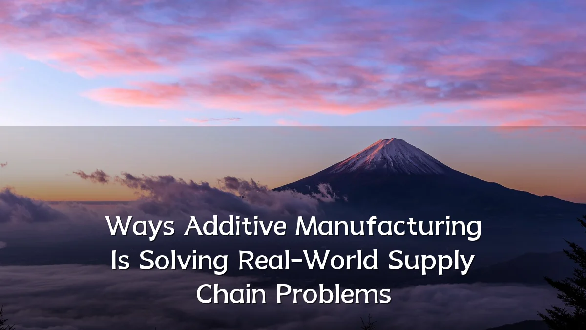 Ways Additive Manufacturing Is Solving Real-World Supply Chain Problems